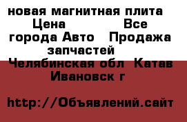 новая магнитная плита › Цена ­ 10 000 - Все города Авто » Продажа запчастей   . Челябинская обл.,Катав-Ивановск г.